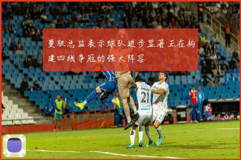 曼联总监表示球队进步显著正在构建四线争冠的强大阵容