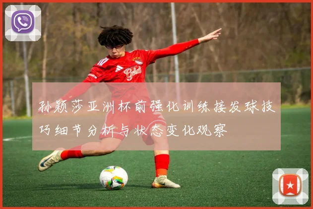 孙颖莎亚洲杯前强化训练接发球技巧细节分析与状态变化观察