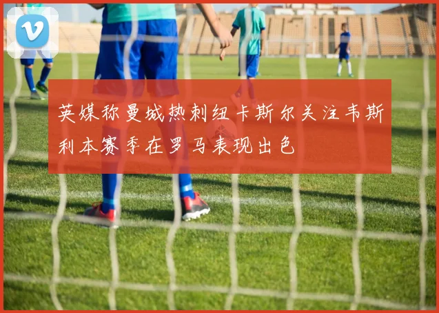 英媒称曼城热刺纽卡斯尔关注韦斯利本赛季在罗马表现出色