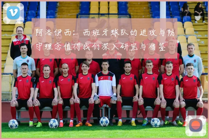 阿洛伊西：西班牙球队的进攻与防守理念值得我们深入研究与借鉴