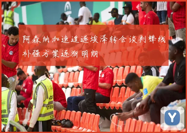 阿森纳加速追逐埃泽转会谈判锋线补强方案逐渐明朗