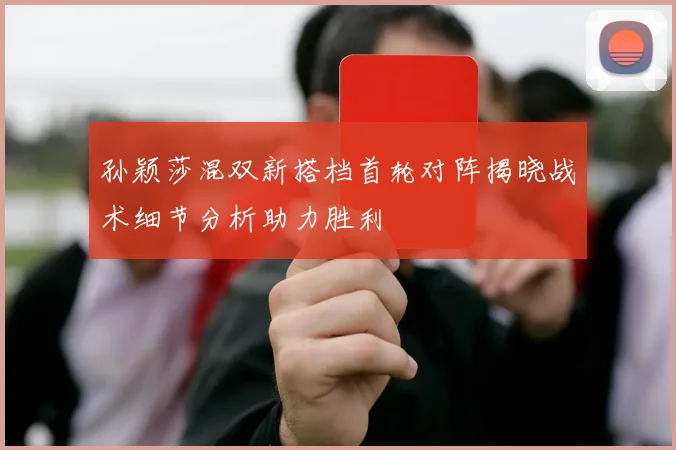 孙颖莎混双新搭档首轮对阵揭晓战术细节分析助力胜利