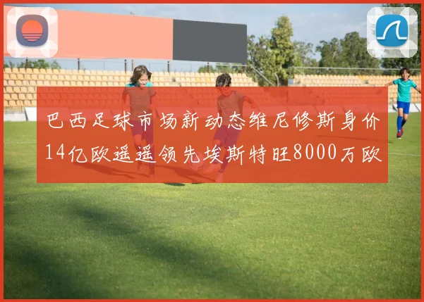 巴西足球市场新动态维尼修斯身价14亿欧遥遥领先埃斯特旺8000万欧