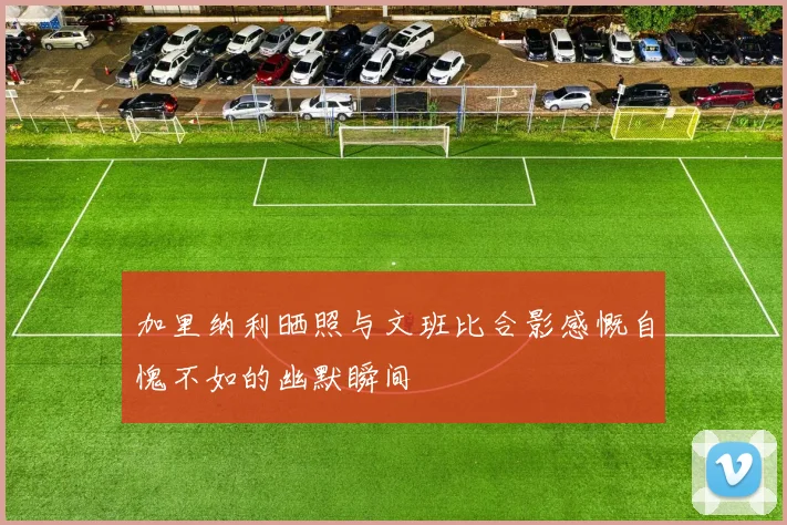 加里纳利晒照与文班比合影感慨自愧不如的幽默瞬间