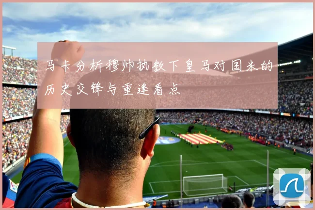 马卡分析穆帅执教下皇马对国米的历史交锋与重逢看点